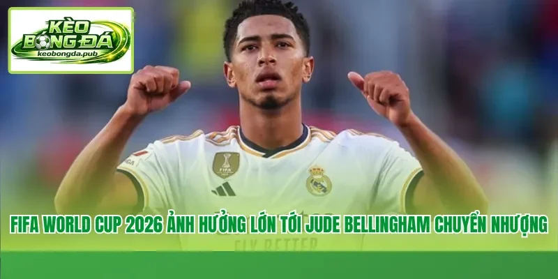 FIFA World Cup 2026 ảnh hưởng lớn tới Jude Bellingham chuyển nhượng