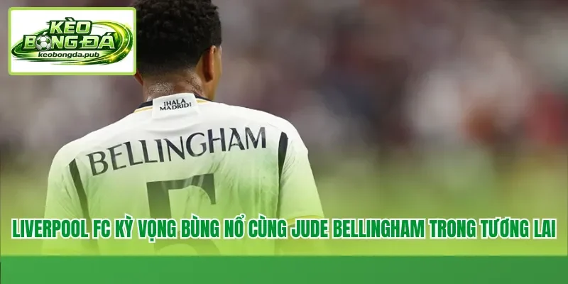 Liverpool FC kỳ vọng bùng nổ cùng Jude Bellingham trong tương lai